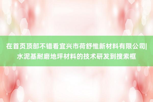 在首页顶部不错看宜兴市荷舒惟新材料有限公司|水泥基耐磨地坪材料的技术研发到搜索框