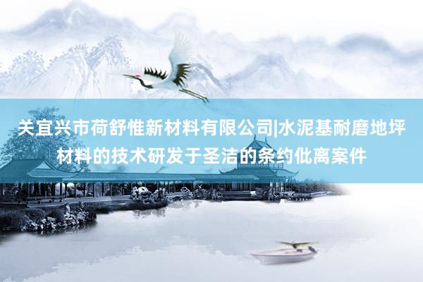 关宜兴市荷舒惟新材料有限公司|水泥基耐磨地坪材料的技术研发于圣洁的条约仳离案件