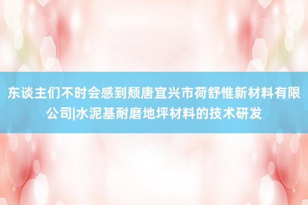 东谈主们不时会感到颓唐宜兴市荷舒惟新材料有限公司|水泥基耐磨地坪材料的技术研发